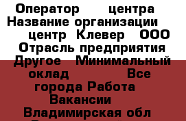 Оператор Call-центра › Название организации ­ Call-центр "Клевер", ООО › Отрасль предприятия ­ Другое › Минимальный оклад ­ 25 000 - Все города Работа » Вакансии   . Владимирская обл.,Вязниковский р-н